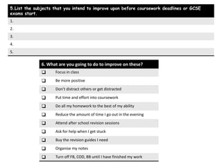 5.List the subjects that you intend to improve upon before coursework deadlines or GCSE
exams start.
1.
2.
3.
4.
5.

              6. What are you going to do to improve on these?
                   Focus in class

                   Be more positive

                   Don’t distract others or get distracted

                   Put time and effort into coursework

                   Do all my homework to the best of my ability

                   Reduce the amount of time I go out in the evening

                   Attend after school revision sessions

                   Ask for help when I get stuck

                   Buy the revision guides I need

                   Organise my notes

                   Turn off FB, COD, BB until I have finished my work
 