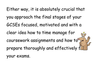 Either way, it is absolutely crucial that
you approach the final stages of your
GCSEs focused, motivated and with a
clear idea how to time manage for
coursework assignments and how to
prepare thoroughly and effectively for
your exams.
 
