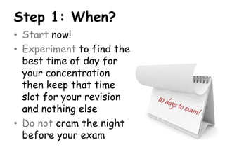 Step 1: When?
• Start now!
• Experiment to find the
  best time of day for
  your concentration
  then keep that time
  slot for your revision
  and nothing else
• Do not cram the night
  before your exam
 