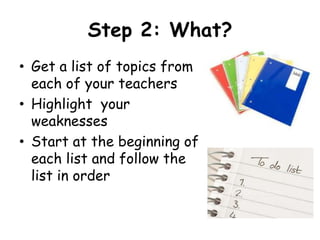 Step 2: What?
• Get a list of topics from
  each of your teachers
• Highlight your
  weaknesses
• Start at the beginning of
  each list and follow the
  list in order
 