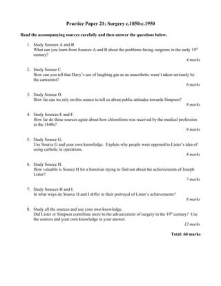 Practice Paper 21: Surgery c.1850-c.1950

Read the accompanying sources carefully and then answer the questions below.

   1. Study Sources A and B
      What can you learn from Sources A and B about the problems facing surgeons in the early 19th
      century?
                                                                                          4 marks

   2. Study Source C.
      How can you tell that Davy’s use of laughing gas as an anaesthetic wasn’t taken seriously by
      the cartoonist?
                                                                                             6 marks

   3. Study Source D.
      How far can we rely on this source to tell us about public attitudes towards Simpson?
                                                                                              8 marks

   4. Study Sources E and F.
      How far do these sources agree about how chloroform was received by the medical profession
      in the 1840s?
                                                                                          9 marks

   5. Study Source G.
      Use Source G and your own knowledge. Explain why people were opposed to Lister’s idea of
      using carbolic in operations.
                                                                                        8 marks

   6. Study Source H.
      How valuable is Source H for a historian trying to find out about the achievements of Joseph
      Lister?
                                                                                              7 marks

   7. Study Sources H and I.
      In what ways do Source H and I differ in their portrayal of Lister’s achievements?
                                                                                              6 marks

   8. Study all the sources and use your own knowledge.
      Did Lister or Simpson contribute more to the advancement of surgery in the 19th century? Use
      the sources and your own knowledge in your answer.
                                                                                            12 marks

                                                                                     Total: 60 marks
 