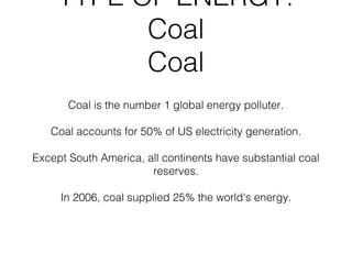 TYPE OF ENERGY:
           Coal
           Coal
       Coal is the number 1 global energy polluter.

   Coal accounts for 50% of US electricity generation.

Except South America, all continents have substantial coal
                       reserves.

     In 2006, coal supplied 25% the world's energy.
 