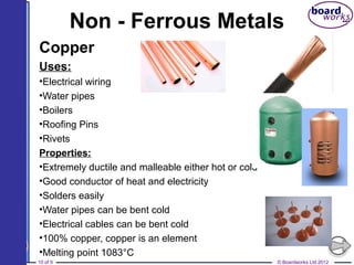 © Boardworks Ltd 201210 of 9
Non - Ferrous Metals
Copper
Uses:
•Electrical wiring
•Water pipes
•Boilers
•Roofing Pins
•Rivets
Properties:
•Extremely ductile and malleable either hot or cold
•Good conductor of heat and electricity
•Solders easily
•Water pipes can be bent cold
•Electrical cables can be bent cold
•100% copper, copper is an element
•Melting point 1083°C
 