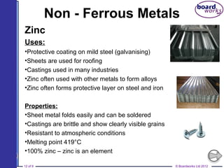 © Boardworks Ltd 201212 of 9
Non - Ferrous Metals
Zinc
Uses:
•Protective coating on mild steel (galvanising)
•Sheets are used for roofing
•Castings used in many industries
•Zinc often used with other metals to form alloys
•Zinc often forms protective layer on steel and iron
Properties:
•Sheet metal folds easily and can be soldered
•Castings are brittle and show clearly visible grains
•Resistant to atmospheric conditions
•Melting point 419°C
•100% zinc – zinc is an element
 