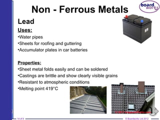 © Boardworks Ltd 201214 of 9
Non - Ferrous Metals
Lead
Uses:
•Water pipes
•Sheets for roofing and guttering
•Accumulator plates in car batteries
Properties:
•Sheet metal folds easily and can be soldered
•Castings are brittle and show clearly visible grains
•Resistant to atmospheric conditions
•Melting point 419°C
 