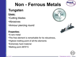 © Boardworks Ltd 201215 of 9
Non - Ferrous Metals
Tungsten
Uses:
•Cutting blades
•Abrasives
•Armour piercing round
Properties:
•A rare metal
•The free element is remarkable for its robustness,
•Highest melting point of all the elements
•Extremely hard material
•Melting point 2870°C
 