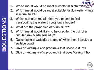 © Boardworks Ltd 201216 of 9
1. Which metal would be most suitable for a church roof?
2. Which metal would be most suitable for domestic wiring
in a new build?
3. Which common metal might you expect to find
transporting the water throughout a house?
4. What are the properties of Aluminium?
5. Which metal would likely to be used for the tips of a
circular saw blade and why?
6. Galvanising is typically the use of which metal to give a
surface coat?
7. Give an example of a product/s that uses Cast Iron
8. Give an example of a product/s that uses Wrought Iron
 