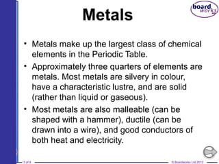 © Boardworks Ltd 20123 of 9
Metals
• Metals make up the largest class of chemical
elements in the Periodic Table.
• Approximately three quarters of elements are
metals. Most metals are silvery in colour,
have a characteristic lustre, and are solid
(rather than liquid or gaseous).
• Most metals are also malleable (can be
shaped with a hammer), ductile (can be
drawn into a wire), and good conductors of
both heat and electricity.
 