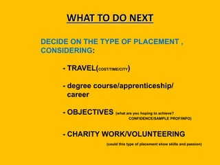 WHAT TO DO NEXT
DECIDE ON THE TYPE OF PLACEMENT ,
CONSIDERING:
- TRAVEL(COST/TIME/CITY)
- degree course/apprenticeship/
career
- OBJECTIVES (what are you hoping to achieve?
CONFIDENCE/SAMPLE PROF/INFO)
- CHARITY WORK/VOLUNTEERING
(could this type of placement show skills and passion)
 