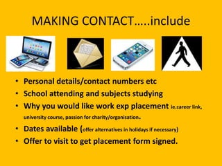 • Personal details/contact numbers etc
• School attending and subjects studying
• Why you would like work exp placement ie.career link,
university course, passion for charity/organisation.
• Dates available (offer alternatives in holidays if necessary)
• Offer to visit to get placement form signed.
MAKING CONTACT…..include
 