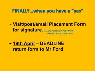 FINALLY…when you have a “yes”
~ Visit/post/email Placement Form
for signature.(ALLOW 2 WEEKS IF POSTING OR
TAKE WITH YOU IF VISITING)
~ 19th April – DEADLINE
return form to Mr Ford
 