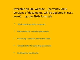 Available on SBS website : (currently 2016
Versions of documents, will be updated in next
week) got to Sixth Form tab
* Work experience letter to parents
* Placement form – email to placements
* Contacting a company information sheet
* Template letter for contacting placements
* Hertfordshire charities list
 