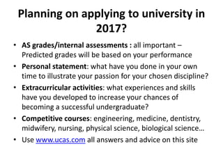 Planning on applying to university in
2017?
• AS grades/internal assessments : all important –
Predicted grades will be based on your performance
• Personal statement: what have you done in your own
time to illustrate your passion for your chosen discipline?
• Extracurricular activities: what experiences and skills
have you developed to increase your chances of
becoming a successful undergraduate?
• Competitive courses: engineering, medicine, dentistry,
midwifery, nursing, physical science, biological science…
• Use www.ucas.com all answers and advice on this site
 