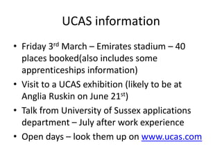 UCAS information
• Friday 3rd March – Emirates stadium – 40
places booked(also includes some
apprenticeships information)
• Visit to a UCAS exhibition (likely to be at
Anglia Ruskin on June 21st)
• Talk from University of Sussex applications
department – July after work experience
• Open days – look them up on www.ucas.com
 