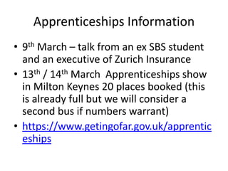 Apprenticeships Information
• 9th March – talk from an ex SBS student
and an executive of Zurich Insurance
• 13th / 14th March Apprenticeships show
in Milton Keynes 20 places booked (this
is already full but we will consider a
second bus if numbers warrant)
• https://www.getingofar.gov.uk/apprentic
eships
 