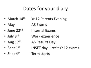 Dates for your diary
• March 14th Yr 12 Parents Evening
• May AS Exams
• June 22nd Internal Exams
• July 3rd Work experience
• Aug 17th AS Results Day
• Sept 1st INSET day – resit Yr 12 exams
• Sept 4th Term starts
 