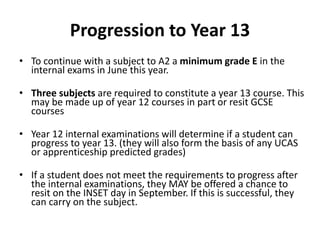 Progression to Year 13
• To continue with a subject to A2 a minimum grade E in the
internal exams in June this year.
• Three subjects are required to constitute a year 13 course. This
may be made up of year 12 courses in part or resit GCSE
courses
• Year 12 internal examinations will determine if a student can
progress to year 13. (they will also form the basis of any UCAS
or apprenticeship predicted grades)
• If a student does not meet the requirements to progress after
the internal examinations, they MAY be offered a chance to
resit on the INSET day in September. If this is successful, they
can carry on the subject.
 
