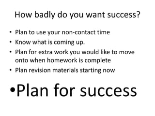 How badly do you want success?
• Plan to use your non-contact time
• Know what is coming up.
• Plan for extra work you would like to move
onto when homework is complete
• Plan revision materials starting now
•Plan for success
 