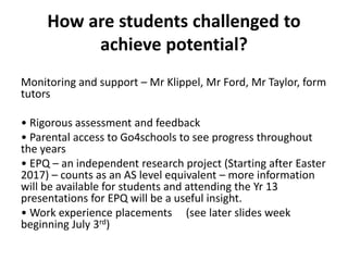 How are students challenged to
achieve potential?
Monitoring and support – Mr Klippel, Mr Ford, Mr Taylor, form
tutors
• Rigorous assessment and feedback
• Parental access to Go4schools to see progress throughout
the years
• EPQ – an independent research project (Starting after Easter
2017) – counts as an AS level equivalent – more information
will be available for students and attending the Yr 13
presentations for EPQ will be a useful insight.
• Work experience placements (see later slides week
beginning July 3rd)
 