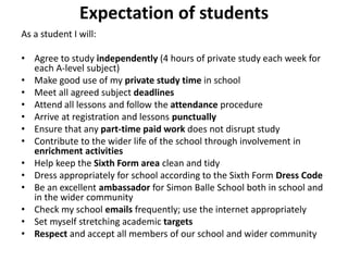 Expectation of students
As a student I will:
• Agree to study independently (4 hours of private study each week for
each A-level subject)
• Make good use of my private study time in school
• Meet all agreed subject deadlines
• Attend all lessons and follow the attendance procedure
• Arrive at registration and lessons punctually
• Ensure that any part-time paid work does not disrupt study
• Contribute to the wider life of the school through involvement in
enrichment activities
• Help keep the Sixth Form area clean and tidy
• Dress appropriately for school according to the Sixth Form Dress Code
• Be an excellent ambassador for Simon Balle School both in school and
in the wider community
• Check my school emails frequently; use the internet appropriately
• Set myself stretching academic targets
• Respect and accept all members of our school and wider community
 