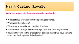 Pair it: Casino Royale
Write the answers to these questions in your book:
• What settings were used in the opening sequence?
• Why were they chosen?
• Were they appropriate to the film, if so how?
• Describe the settings, list the settings used and their key features
• How do they link to the character of Bond and what we have come to
expect of the long-established series?
 