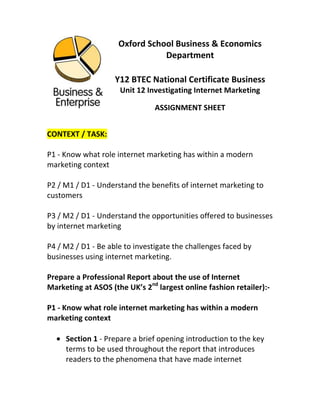 Oxford School Business & Economics Department<br />Y12 BTEC National Certificate Business<br />Unit 12 Investigating Internet Marketing<br />ASSIGNMENT SHEET<br />CONTEXT / TASK: <br />P1 - Know what role internet marketing has within a modern marketing context<br />P2 / M1 / D1 - Understand the benefits of internet marketing to customers<br />P3 / M2 / D1 - Understand the opportunities offered to businesses by internet marketing<br />P4 / M2 / D1 - Be able to investigate the challenges faced by businesses using internet marketing.<br />Prepare a Professional Report about the use of Internet Marketing at ASOS (the UK’s 2nd largest online fashion retailer):-<br />P1 - Know what role internet marketing has within a modern marketing context<br />Section 1 - Prepare a brief opening introduction to the key terms to be used throughout the report that introduces readers to the phenomena that have made internet marketing possible (Internet, E-Commerce, Blogging, Websites, Social Networking and online advertising (P1)<br />Section 2 - For readers who are unaware of ASOS, introduce the Business making sure you include images, statistics, graphics related to who they are, what they do, when they started, where they are based, why they are in Business (aims and objectives) (P1)<br />Section 3 – Based on your reading of the news materials on the BBC website (“Online Advertising overtakes TV“ 30/09/2009 and the BBC “Superpower: Rise of the Internet” series of documentaries + lesson theory), illustrate your own understanding now of what internet marketing actually is! You must use at least 10-15 contemporary examples of internet marketing techniques used at ASOS or otherwise (and subsequent benefits) to help further understanding of your definition! (P1)<br />Section 4 – Closely linked with your examples and definition from Section 3, justify why the internet marketing methods used today –<br />i) contribute to or highlight the need for effective identification of new product / market development opportunities? (P1)<br />ii) help towards the achievement of Business objectives? (P1)<br />iii) enable more effective targeting and segmentation? (P1)<br />Section 5 – Internet Marketing has only been possible in the last 10 years at the most and traditional marketing has been around for much longer – Bearing this in mind, how does Internet Marketing integrate with the 7 P’s (you looked at these in Unit 3 – Introduction to Marketing + lesson theory)? You should set this element of the report up as an investigation into what each of the 7 P’s are in the traditional sense illuminated with examples from ASOS and other ’e-tailers’ to highlight the modern marketing context of the report overall (P1)<br />Section 6 – You will have by now, written an extensive report covering the key points of P1 (the role of internet marketing in a modern marketing context)! You must now complete this section of the report by defining the term  ‘disintermediation’ in relation to internet marketing and how it helps online ventures like ASOS producers? Don’t forget to make reference to theory from lessons (P1)<br />P2 / M1 / D1 - Understand the benefits of internet marketing to customers<br />Section 7 – In Section 3 and 4 of your report, you examined the benefits of internet marketing in relation to enhanced segmentation, targeting, objective achievement and new product development. In a more detailed examination, explain the benefits of the same internet marketing techniques / tools / methods but in relation to the customers? Again, refer to ASOS and other online Business examples throughout + lesson theory. (P2)<br />Extra Section (8) – Building upon work completed for Section 7, complete an analysis of the benefits of Internet Marketing to customers. It is helpful to consider key analysis techniques such as expanding upon points made, explaining further, adding examples that enhance in conjunction with relevant up to date images, graphs, statistics, facts, data and illustrations. (M1)<br />Extra Section (9) – Referring specifically to ASOS, evaluate the effectiveness of Internet Marketing in meeting customer needs. You should use all the detail from Sections 7 and 8 to write a comprehensive review of whether ASOS has a good record of translating internet marketing success into customer satisfaction (by meeting their needs). You might also want to consider answering the question of whether  internet marketing is linked to good levels of customer satisfaction? (D1)<br />P3 / M2 / - Understand the opportunities offered to businesses by internet marketing<br />Section 10 – In this section of the report you will be looking closely at P3 (there are 4 Pass criteria to complete to gain a pass overall in this unit). Here, you must describe the opportunities or positives associated with internet marketing in relation to –<br />i) Communication (consider with major stakeholders - at ASOS and other online Businesses + lesson theory) (P3)<br />ii) Business Efficiency (consider achievement of ASOS aims and objectives in particular + lesson theory) (P3)<br />iii) Product Development (consider in particular, the volatile and diverse challenges associated with ASOS’ particular market + lesson theory) (P3)  <br />Extra Section (11) – Using earlier work completed in Section 5, analyse the opportunities offered to Businesses using internet marketing in relation the Marketing Mix (7 P’s) (M2)<br />i.e. consider key analysis techniques such as expanding upon points made, explaining further, adding examples that enhance in conjunction with relevant up to date images, graphs, statistics, facts, data and illustrations. Think about opportunities now and in the future!<br />P4 - Be able to investigate the challenges faced by businesses using internet marketing.<br />Section 12 – Focussing now on challenges in this final part of the report (P4), describe in relation to ASOS, how they face and overcome competition through global website visibility (Don’t forget to make full use of lesson theory also) (P4)<br />ASSIGNMENT HANDED OUT: Monday 22nd February 2010<br />DEADLINE: First Draft: Friday 28th May 2010 (3:30pm) and FINAL DRAFT: Friday 25th June 2010.<br />EVIDENCE REQUIRED FOR PASS / MERIT / DISTINCTION: Professional Report featuring all PASS sections as a minimum<br />SOURCES OF INFORMATION: <br />www.ebitnow.com<br />Various e-commerce Businesses (Internet, Magazines, News, Print)<br />Visit Notes / Evidence<br />www.asos.com<br />www.asosplc.com<br />CHECKLIST: <br />SectionCommentCompleted Date & Signed 12345678 (M1)9 (D1)1011 (M2)12<br />FINAL GRADE AWARDED:<br />JUSTIFICATION & COMMENTS:<br />