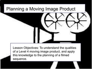 Planning a Moving Image Product Lesson Objectives: To understand the qualities of a Level 4 moving image product, and apply this knowledge to the planning of a filmed sequence. 