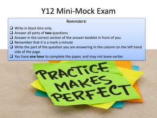 Y12 Mini-Mock Exam
Reminders:
 Write in black biro only.
 Answer all parts of two questions
 Answer in the correct section of the answer booklet in front of you.
 Remember that it is a mark a minute
 Write the part of the question you are answering in the column on the left hand
side of the page.
 You have one hour to complete the paper, and may not leave earlier.
 
