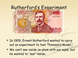 Rutherford’s Experiment In 1909, Ernest Rutherford wanted to carry out an experiment to test Thomson’s Model. We can’t see inside an atom with our eyes, but he wanted to “see” inside. 