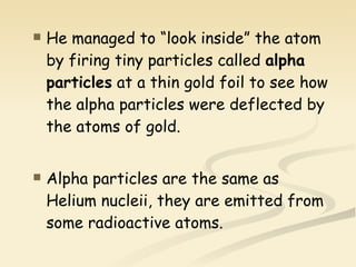 He managed to “look inside” the atom by firing tiny particles called  alpha particles  at a thin gold foil to see how the alpha particles were deflected by the atoms of gold. Alpha particles are the same as Helium nucleii, they are emitted from some radioactive atoms. 