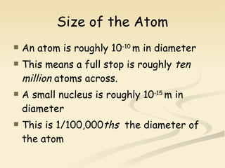 Size of the Atom An atom is roughly 10 -10  m in diameter This means a full stop is roughly  ten million  atoms across. A small nucleus is roughly 10 -15  m in diameter This is 1/100,000 ths   the diameter of the atom  