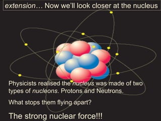 Physicists realised the  nucleus  was made of two types of  nucleons . Protons and Neutrons. What stops them flying apart? The strong nuclear force!!! extension…  Now we’ll look closer at the nucleus 
