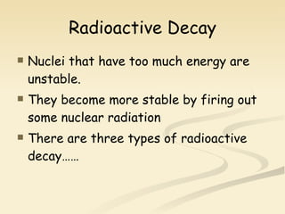 Radioactive Decay Nuclei that have too much energy are unstable. They become more stable by firing out some nuclear radiation There are three types of radioactive decay…… 