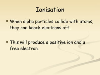 Ionisation When alpha particles collide with atoms, they can knock electrons off. This will produce a positive ion and a free electron. 