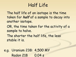 Half Life The half life of an isotope is the time taken for  half  of a sample to decay into another isotope. OR, the time taken for the activity of a sample to halve. The shorter the half life, the less stable it is. e.g. Uranium 238: 4,500 MY Radon 218 0.04 s link to half life 1 