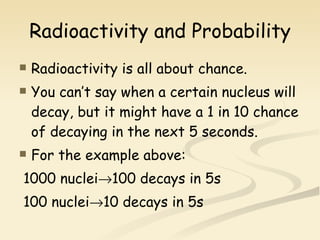 Radioactivity and Probability Radioactivity is all about chance. You can’t say when a certain nucleus will decay, but it might have a 1 in 10 chance of decaying in the next 5 seconds. For the example above: 1000 nuclei  100 decays in 5s 100 nuclei  10 decays in 5s 