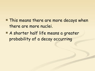 This means there are more decays when there are more nuclei. A shorter half life means a greater probability of a decay occurring 