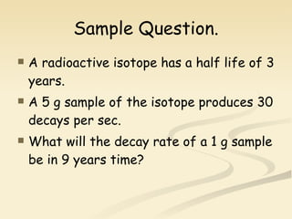 Sample Question. A radioactive isotope has a half life of 3 years. A 5 g sample of the isotope produces 30 decays per sec. What will the decay rate of a 1 g sample be in 9 years time? 
