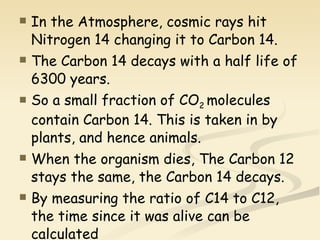 In the Atmosphere, cosmic rays hit Nitrogen 14 changing it to Carbon 14. The Carbon 14 decays with a half life of 6300 years. So a small fraction of CO 2  molecules contain Carbon 14. This is taken in by plants, and hence animals. When the organism dies, The Carbon 12 stays the same, the Carbon 14 decays. By measuring the ratio of C14 to C12, the time since it was alive can be calculated 