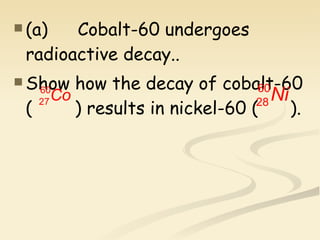 (a) Cobalt-60 undergoes radioactive decay..  Show how the decay of cobalt-60 (  ) results in nickel-60 (  ). 