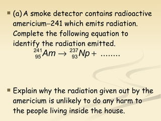 (a) A smoke detector contains radioactive americium  241 which emits radiation. Complete the following equation to identify the radiation emitted. Explain why the radiation given out by the americium is unlikely to do any harm to the people living inside the house.   