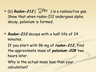 (b) Radon-212  (  ) is a radioactive gas. Show that when radon-212 undergoes alpha decay, polonium is formed.  Radon-212  decays with a half-life of 24 minutes. If you start with 96 mg of  radon-212,  find the approximate mass of  polonium-208  two hours later. Why is the actual mass less than your calculation? 