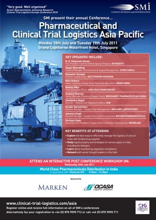 "Very good. Well organised"
Senior Representative, Antisoma Research,
Clinical Trial Logistics Europe Conference 2010

                                 SMi present their annual Conference…

            Pharmaceutical and
     Clinical Trial Logistics Asia Pacific
                             Monday 18th July and Tuesday 19th July 2011
                             Grand Copthorne Waterfront Hotel, Singapore

                                                      KEY SPEAKERS INCLUDE:
                                                      N. H. Kalyanakrishnan
                                                      Vice President Central SCM & Special Projects, DR REDDY'S
                                                      Gagan Bharadwaj
                                                      General Manager-Procurement & Supply Management, ZYDUS CADILA
                                                      Mubashir Hussain
                                                      Director Supply Chain, GETZ PHARMA PAKISTAN
                                                      Nitin Gokarn
                                                      Head- Logistics, Supply Chain Technical Operations, MERCK INDIA
                                                      Rodney Wee
                                                      Chief Executive Officer, ASIA COLD CHAIN CENTER
                                                      Sushant Sharma
                                                      Senior Manager Planning (Supply Chain), WOCKHARDT PHARMACEUTICALS INDIA
                                                      Shailendra Bajpai
                                                      Director - Medical and Regulatory Affairs, UCB
                                                      Sundar Narasimhan
                                                      General Manager - Supply Chain Management, NEULAND LABORATORIES
                                                      Ashwani Singh
                                                      General Manager - Supply Chain and Procurement, WATSON PHARMACEUTICALS
                                                      Shrikant Gade
                                                      Executive Vice President, Supply Chain & Business Development, MICROLABS


                                                      KEY BENEFITS OF ATTENDING
                                                      • Explore the best ways to effectively manage the logistics of clinical
                                                        trials with limited drug supplies
                                                      • Study logistical plans and strategies for various types or trials,
                                                        including for biologics
                                                      • Learn about maintaining regulatory compliance
                                                      • Network with senior thought leaders in this field


                     ATTEND AN INTERACTIVE POST CONFERENCE WORKSHOP ON:
                                                     Wednesday 20th July 2011
                              World Class Pharmaceuticals Distribution in India
                                       In association with: ThinkLink SCS     8.30am – 12.30pm

                                                           Sponsored by




www.clinical-trial-logistics.com/asia
Register online and receive full information on all of SMi’s conferences
Alternatively fax your registration to +44 (0) 870 9090 712 or call +44 (0) 870 9090 711
 