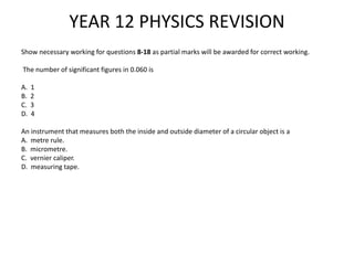 YEAR 12 PHYSICS REVISION
Show necessary working for questions 8-18 as partial marks will be awarded for correct working.
The number of significant figures in 0.060 is
A. 1
B. 2
C. 3
D. 4
An instrument that measures both the inside and outside diameter of a circular object is a
A. metre rule.
B. micrometre.
C. vernier caliper.
D. measuring tape.
 