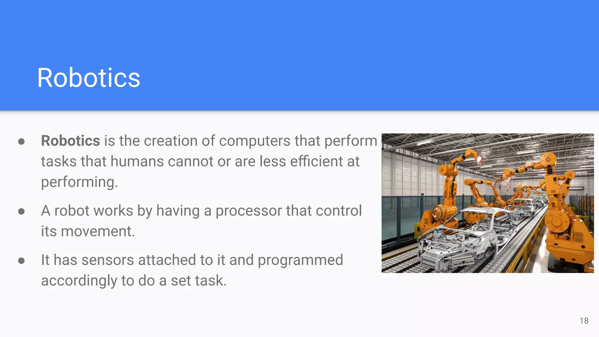 Robotics
● Robotics is the creation of computers that perform
tasks that humans cannot or are less eﬃcient at
performing.
● A robot works by having a processor that control
its movement.
● It has sensors attached to it and programmed
accordingly to do a set task.
18
 