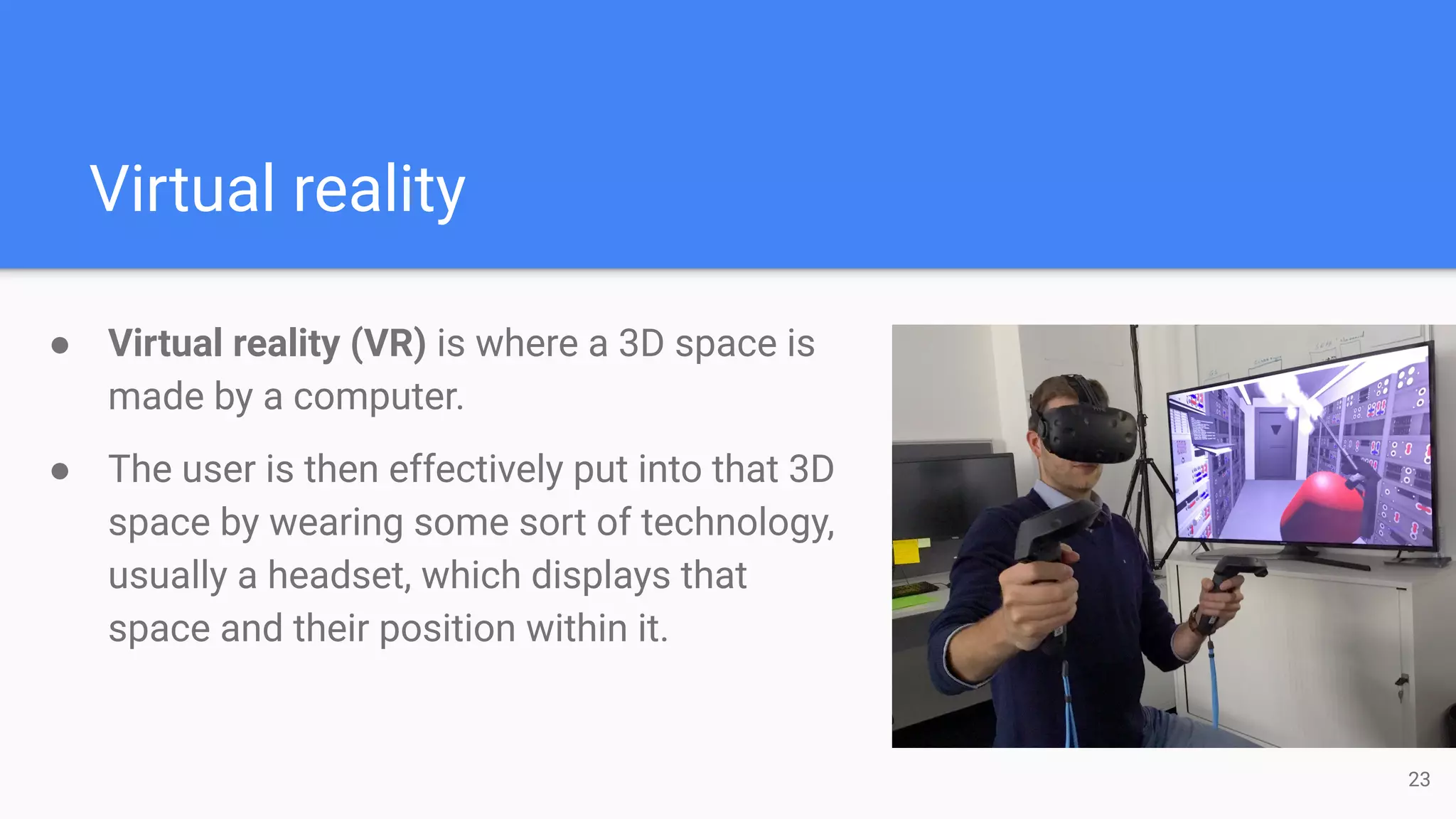 Virtual reality
● Virtual reality (VR) is where a 3D space is
made by a computer.
● The user is then effectively put into that 3D
space by wearing some sort of technology,
usually a headset, which displays that
space and their position within it.
23
 