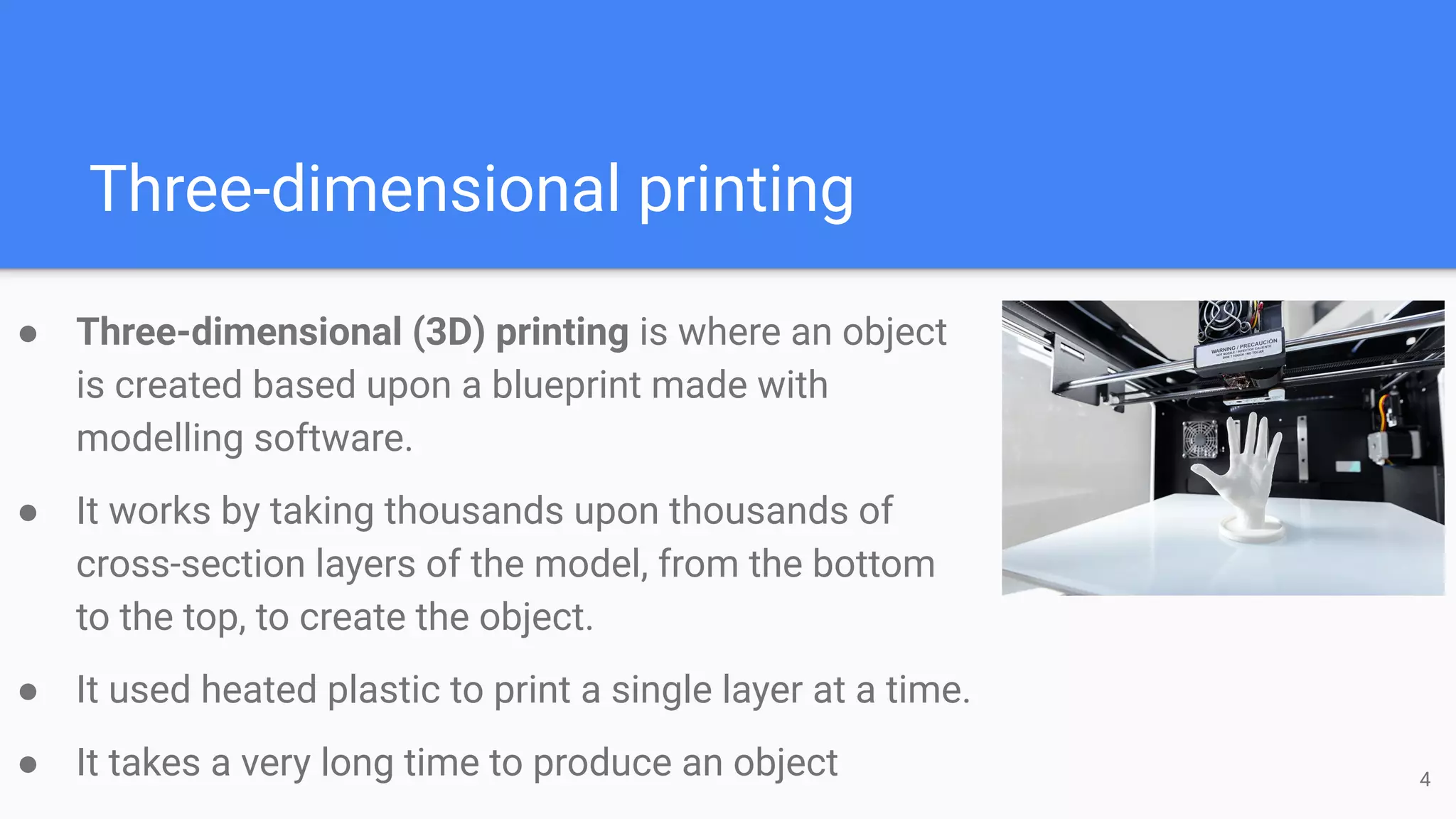 Three-dimensional printing
● Three-dimensional (3D) printing is where an object
is created based upon a blueprint made with
modelling software.
● It works by taking thousands upon thousands of
cross-section layers of the model, from the bottom
to the top, to create the object.
● It used heated plastic to print a single layer at a time.
● It takes a very long time to produce an object 4
 