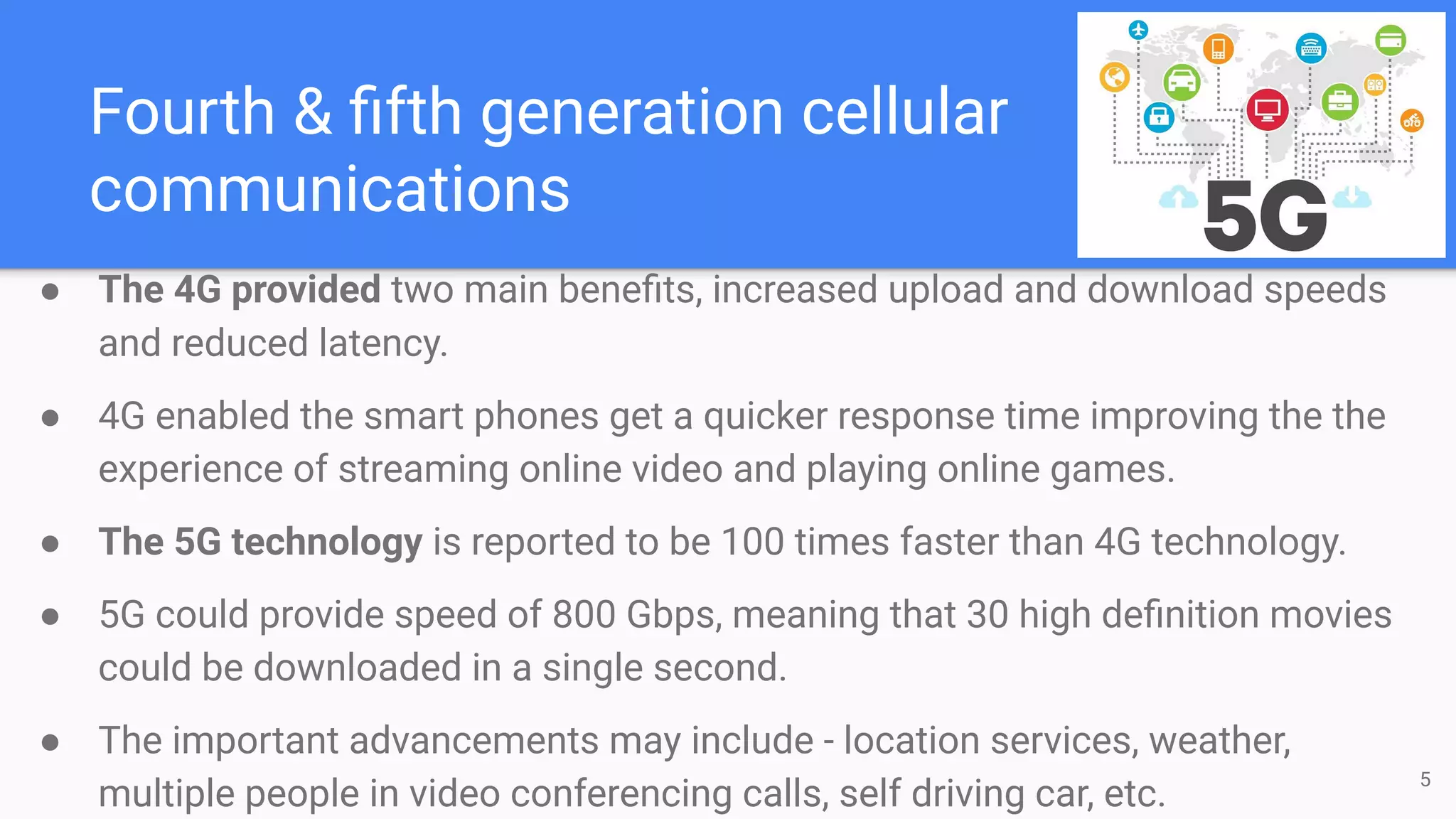 Fourth & ﬁfth generation cellular
communications
● The 4G provided two main beneﬁts, increased upload and download speeds
and reduced latency.
● 4G enabled the smart phones get a quicker response time improving the the
experience of streaming online video and playing online games.
● The 5G technology is reported to be 100 times faster than 4G technology.
● 5G could provide speed of 800 Gbps, meaning that 30 high deﬁnition movies
could be downloaded in a single second.
● The important advancements may include - location services, weather,
multiple people in video conferencing calls, self driving car, etc.
5
 