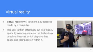 Virtual reality
● Virtual reality (VR) is where a 3D space is
made by a computer.
● The user is then effectively put into ...