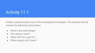 Activity 11.1
Create a podcast about any of the emerging technologies. The podcast should
include the following informatio...